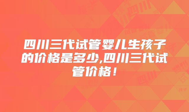 四川三代试管婴儿生孩子的价格是多少,四川三代试管价格！