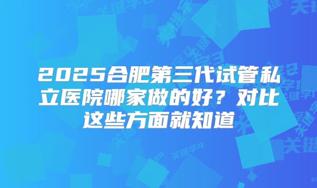 2025合肥第三代试管私立医院哪家做的好？对比这些方面就知道