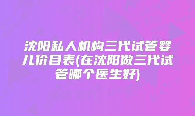 沈阳私人机构三代试管婴儿价目表(在沈阳做三代试管哪个医生好)