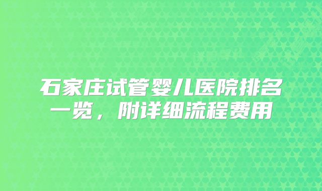 石家庄试管婴儿医院排名一览,附详细流程费用