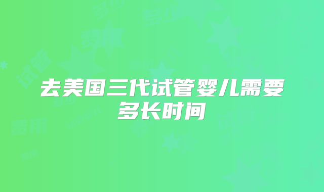 去美国三代试管婴儿需要多长时间