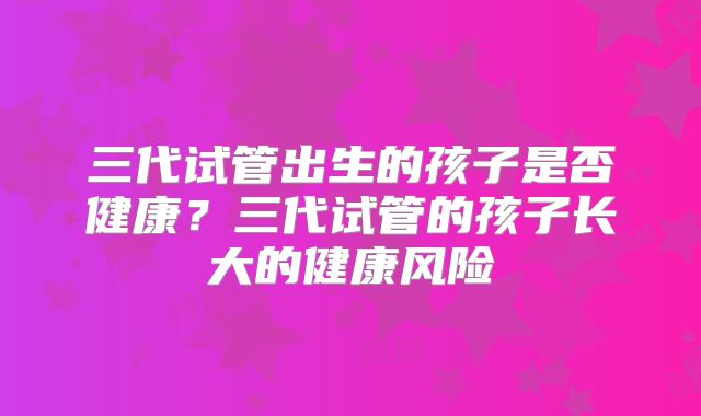 三代试管出生的孩子是否健康?三代试管的孩子长大的健康风险