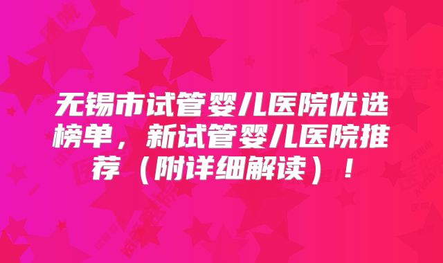 无锡市试管婴儿医院优选榜单，新试管婴儿医院推荐（附详细解读）！