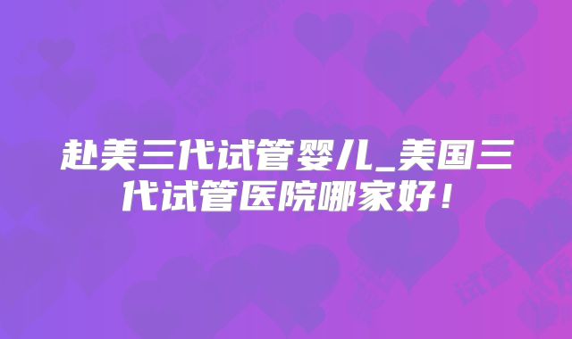 赴美三代试管婴儿_美国三代试管医院哪家好！