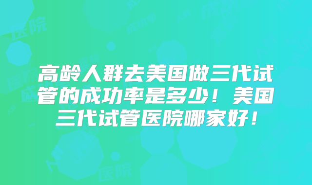 高龄人群去美国做三代试管的成功率是多少！美国三代试管医院哪家好！