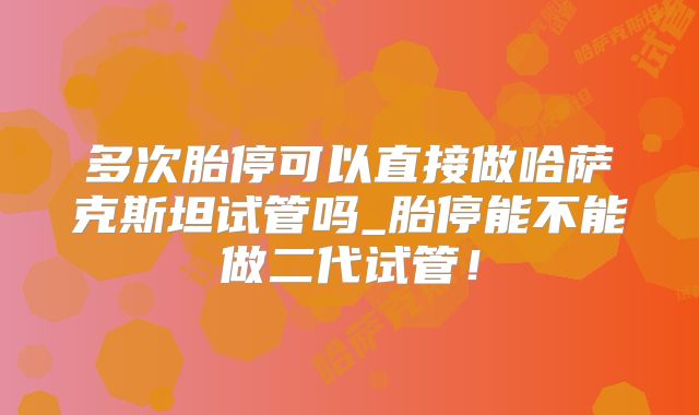 多次胎停可以直接做哈萨克斯坦试管吗_胎停能不能做二代试管！