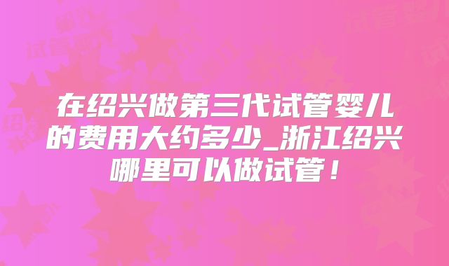 在绍兴做第三代试管婴儿的费用大约多少_浙江绍兴哪里可以做试管!
