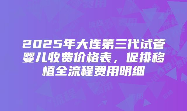 2025年大连第三代试管婴儿收费价格表,促排移植全流程费用明细