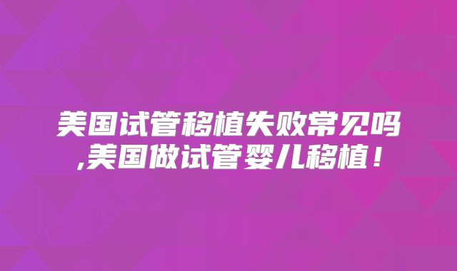 美国试管移植失败常见吗,美国做试管婴儿移植！
