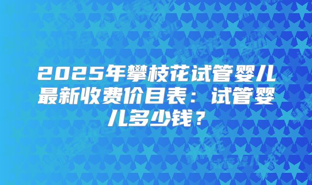 2025年攀枝花试管婴儿最新收费价目表:试管婴儿多少钱?