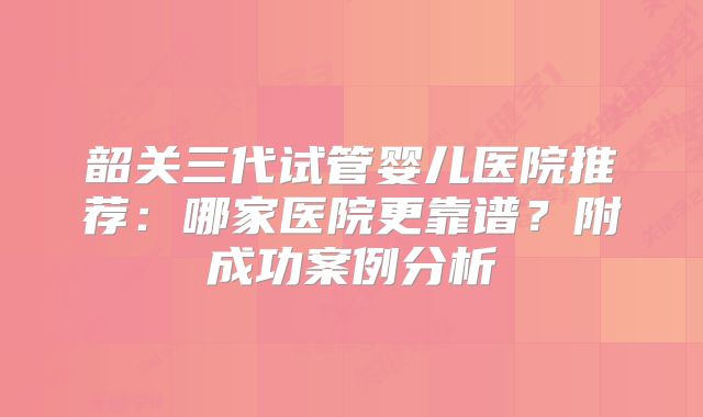 韶关三代试管婴儿医院推荐：哪家医院更靠谱？附成功案例分析