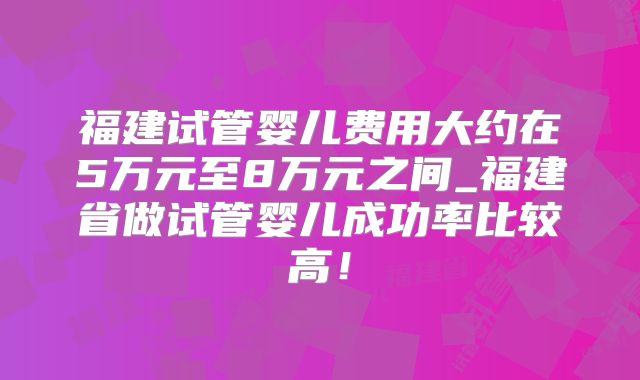 福建试管婴儿费用大约在5万元至8万元之间_福建省做试管婴儿成功率比较高！