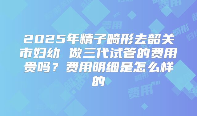 2025年精子畸形去韶关市妇幼 做三代试管的费用贵吗？费用明细是怎么样的