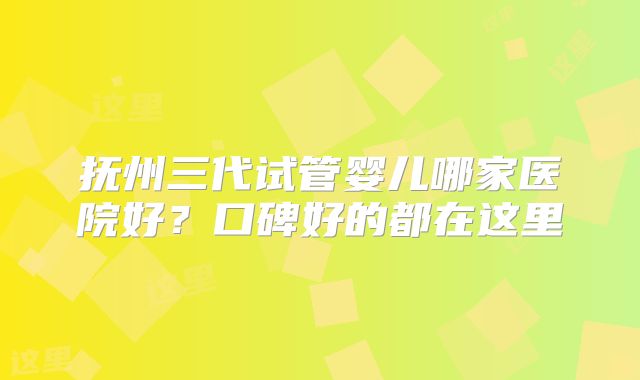 抚州三代试管婴儿哪家医院好？口碑好的都在这里