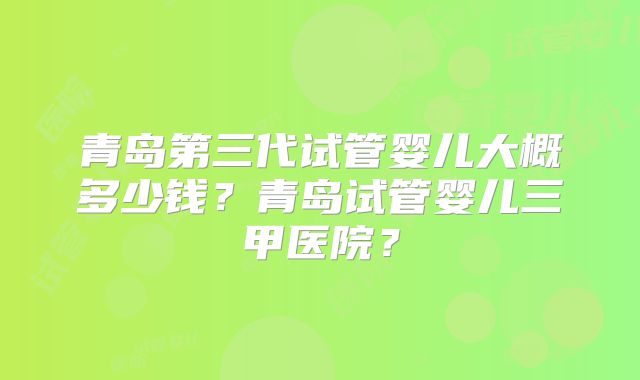 青岛第三代试管婴儿大概多少钱？青岛试管婴儿三甲医院？