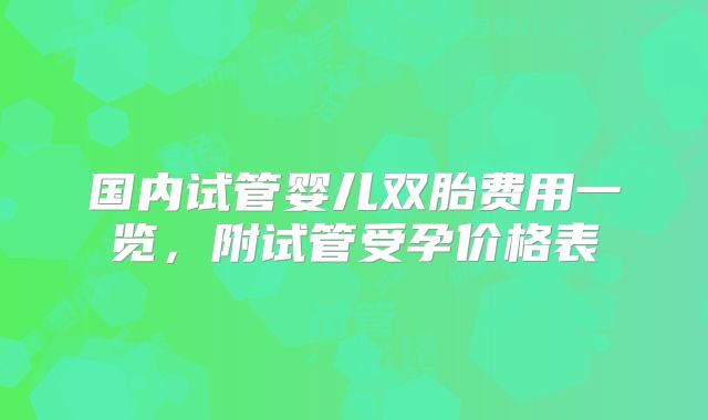 国内试管婴儿双胎费用一览，附试管受孕价格表