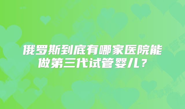 俄罗斯到底有哪家医院能做第三代试管婴儿？