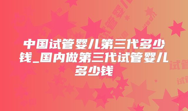中国试管婴儿第三代多少钱_国内做第三代试管婴儿多少钱