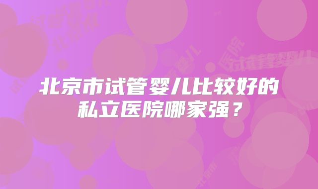 北京市试管婴儿比较好的私立医院哪家强？