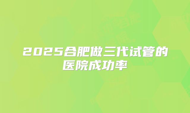 2025合肥做三代试管的医院成功率