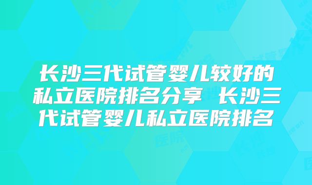 长沙三代试管婴儿较好的私立医院排名分享 长沙三代试管婴儿私立医院排名