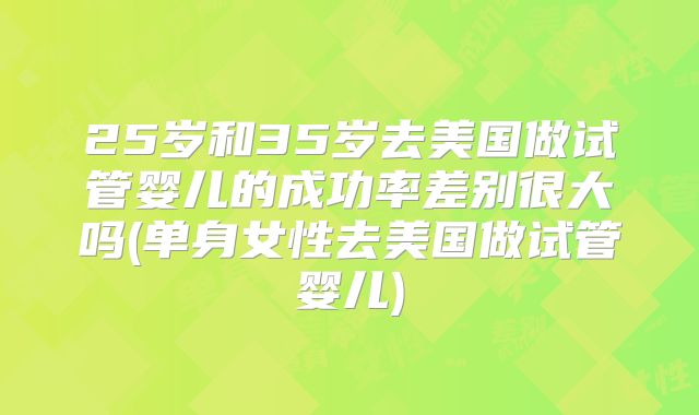 25岁和35岁去美国做试管婴儿的成功率差别很大吗(单身女性去美国做试管婴儿)