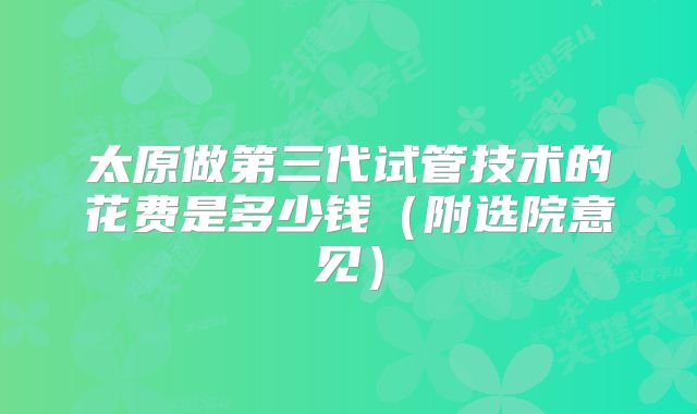 太原做第三代试管技术的花费是多少钱（附选院意见）