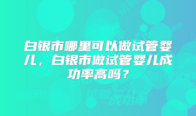 白银市哪里可以做试管婴儿，白银市做试管婴儿成功率高吗？