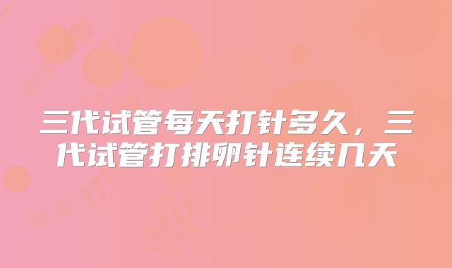 三代试管每天打针多久，三代试管打排卵针连续几天