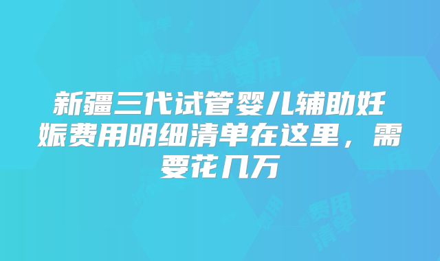新疆三代试管婴儿辅助妊娠费用明细清单在这里，需要花几万