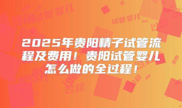 2025年贵阳精子试管流程及费用！贵阳试管婴儿怎么做的全过程！