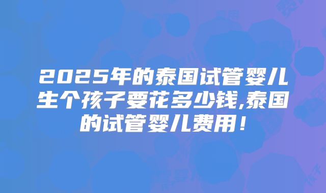 2025年的泰国试管婴儿生个孩子要花多少钱,泰国的试管婴儿费用!
