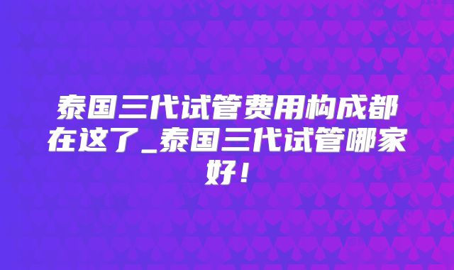 泰国三代试管费用构成都在这了_泰国三代试管哪家好！