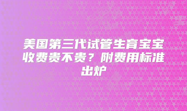 美国第三代试管生育宝宝收费贵不贵？附费用标准出炉
