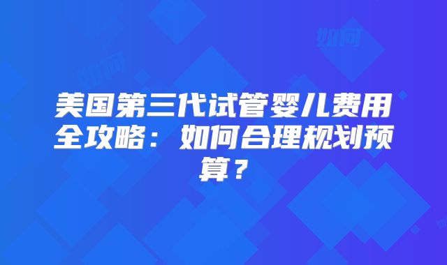 美国第三代试管婴儿费用全攻略：如何合理规划预算？
