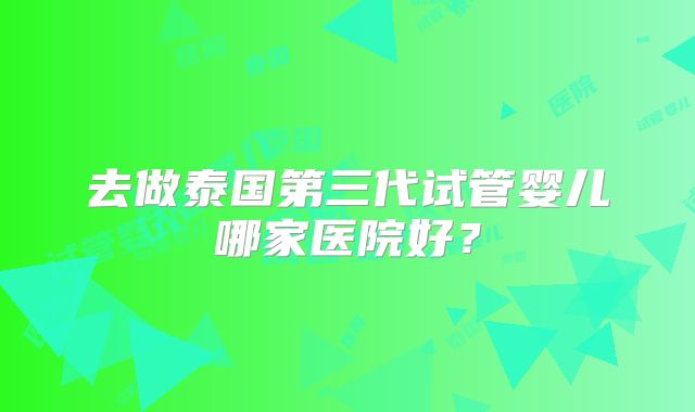 去做泰国第三代试管婴儿哪家医院好?