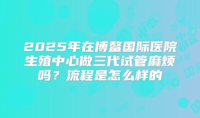 2025年在博鳌国际医院生殖中心做三代试管麻烦吗？流程是怎么样的