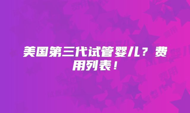 美国第三代试管婴儿？费用列表！