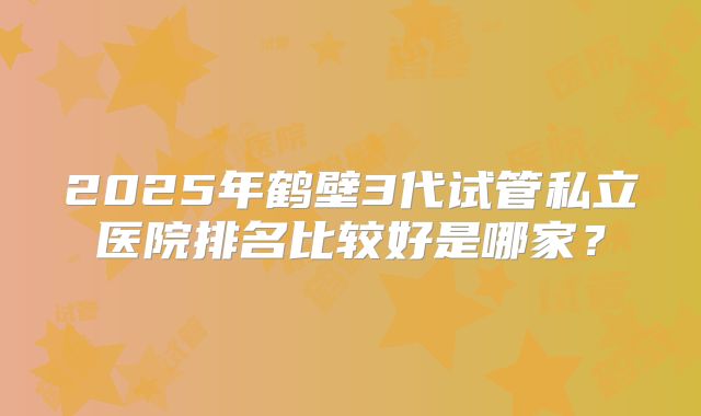 2025年鹤壁3代试管私立医院排名比较好是哪家？