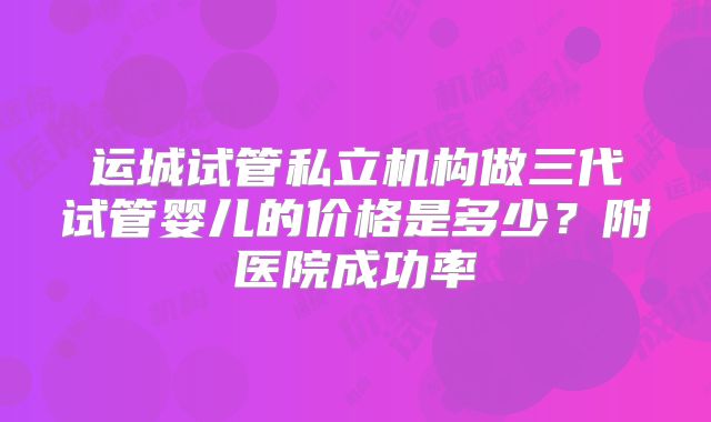 运城试管私立机构做三代试管婴儿的价格是多少？附医院成功率