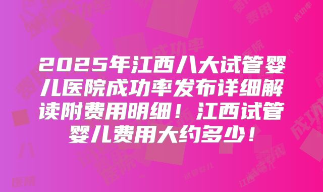 2025年江西八大试管婴儿医院成功率发布详细解读附费用明细!江西试管婴儿费用大约多少!