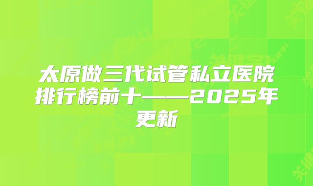 太原做三代试管私立医院排行榜前十——2025年更新