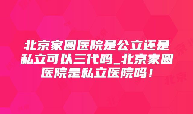 北京家圆医院是公立还是私立可以三代吗_北京家圆医院是私立医院吗！