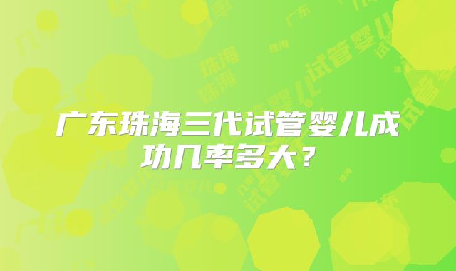 广东珠海三代试管婴儿成功几率多大?