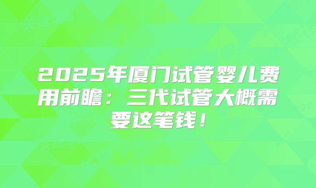 2025年厦门试管婴儿费用前瞻：三代试管大概需要这笔钱！