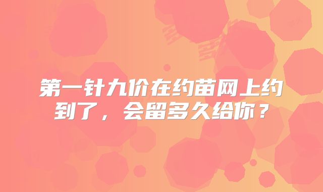 第一针九价在约苗网上约到了，会留多久给你？