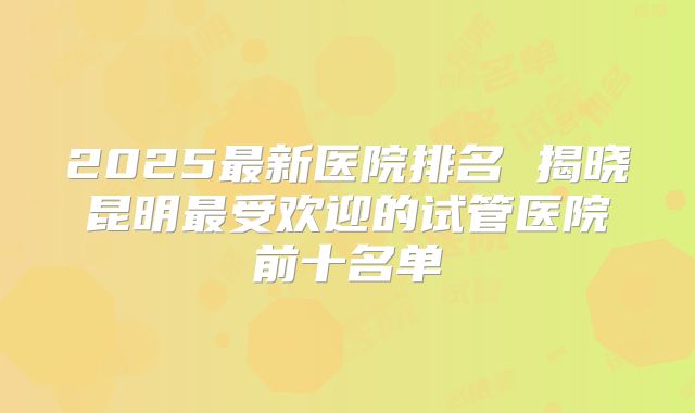 2025最新医院排名 揭晓昆明最受欢迎的试管医院前十名单