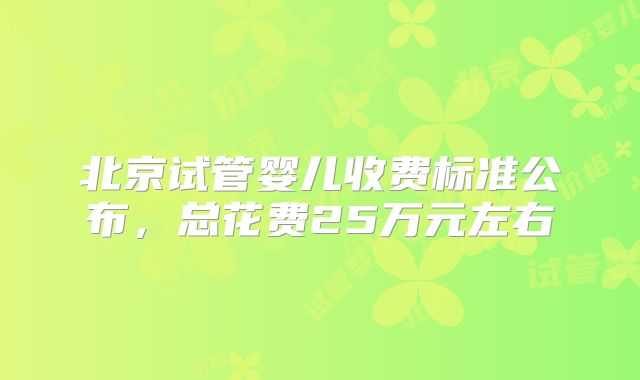 北京试管婴儿收费标准公布，总花费25万元左右