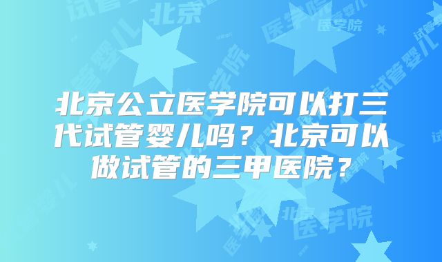 北京公立医学院可以打三代试管婴儿吗？北京可以做试管的三甲医院？