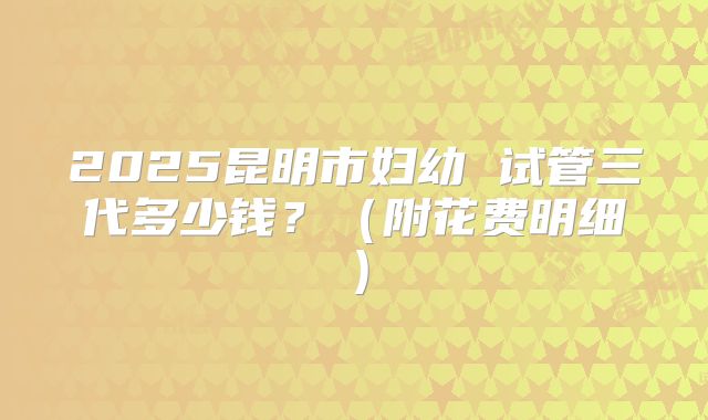 2025昆明市妇幼 试管三代多少钱？（附花费明细）